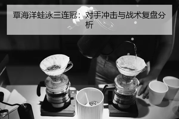 覃海洋蛙泳三连冠：对手冲击与战术复盘分析